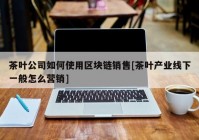 茶叶公司如何使用区块链销售[茶叶产业线下一般怎么营销]