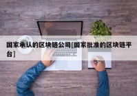 国家承认的区块链公司[国家批准的区块链平台]